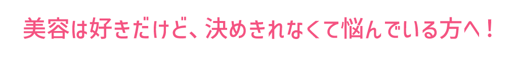 美容は好きだけど、決めきれなくて悩んでいる方へ！