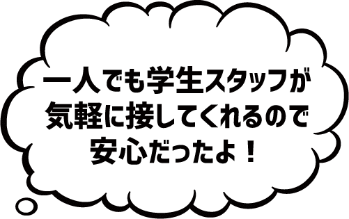一人でも学生スタッフが気軽に接してくれるので安心だったよ!
